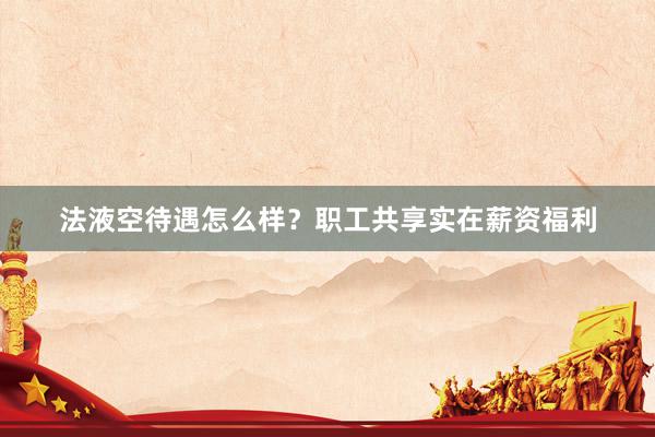 法液空待遇怎么样？职工共享实在薪资福利